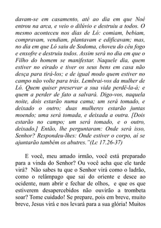 davam-se em casamento, até ao dia em que Noé
entrou na arca, e veio o dilúvio e destruiu a todos. O
mesmo aconteceu nos dias de Ló: comiam, bebiam,
compravam, vendiam, plantavam e edificavam; mas,
no dia em que Ló saiu de Sodoma, choveu do céu fogo
e enxofre e destruiu todos. Assim será no dia em que o
Filho do homem se manifestar. Naquele dia, quem
estiver no eirado e tiver os seus bens em casa não
desça para tirá-los; e de igual modo quem estiver no
campo não volte para trás. Lembrai-vos da mulher de
Ló. Quem quiser preservar a sua vida perdê-la-á; e
quem a perder de fato a salvará. Digo-vos, naquela
noite, dois estarão numa cama; um será tomado, e
deixado o outro; duas mulheres estarão juntas
moendo; uma será tomada, e deixada a outra. [Dois
estarão no campo; um será tomado, e o outro,
deixado.] Então, lhe perguntaram: Onde será isso,
Senhor? Respondeu-lhes: Onde estiver o corpo, aí se
ajuntarão também os abutres.”(Lc 17.26-37)
E você, meu amado irmão, você está preparado
para a vinda do Senhor? Ou você acha que ele tarde
virá? Não sabes tu que o Senhor virá como o ladrão,
como o relâmpago que sai do oriente e desce ao
ocidente, num abrir e fechar de olhos, e que os que
estiverem desapercebidos não ouvirão a trombeta
soar? Tome cuidado! Se prepare, pois em breve, muito
breve, Jesus virá e nos levará para a sua glória! Muitos

 