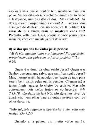 são os sinais que o Senhor tem mostrado para seu
povo. Muitos estão desapercebidos, muitos estão rindo
e festejando, muitos estão caídos. Mas cuidado! Ai
dos que riem porque virão a chorar! Ali haverá choro
e ranger de dentes. Leia no apêndice II o título Os
sinas de Sua vinda mais se mostram cada vez!
Portanto, volte para Jesus, porque se você pensa desta
maneira, você certamente já está desviado!
d) Ai dos que são louvados pelas pessoas
“Ai de vós, quando todos vos louvarem! Porque assim
procederam seus pais com os falsos profetas.” (Lc
6.26)
Quem é o dono da obra senão Jesus? Quem é o
Senhor que cura, que salva, que santifica, senão Jesus?
Mas, mesmo assim, há aqueles que fazem de tudo para
serem bem vistos pelas outras pessoas. Chegam até a
tentar fingir que estão cheios do espírito. Mas não
conseguem, pois pelos frutos os conhecereis. (Mt
7.15-19, não deixe de ler) Nós não devemos viver de
aparência, nem olhar para as outras pessoas com os
olhos da carne.
“Não julgueis segundo a aparência, e sim pela reta
justiça”(Jo 7.24)
Quando uma pessoa usa muito verbo na 1a.

 