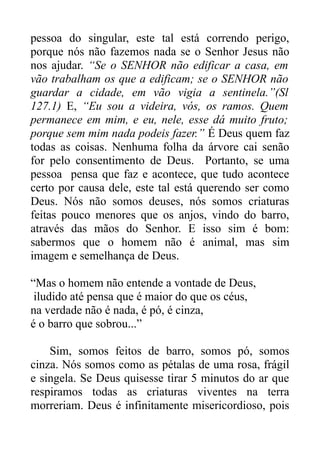 pessoa do singular, este tal está correndo perigo,
porque nós não fazemos nada se o Senhor Jesus não
nos ajudar. “Se o SENHOR não edificar a casa, em
vão trabalham os que a edificam; se o SENHOR não
guardar a cidade, em vão vigia a sentinela.”(Sl
127.1) E, “Eu sou a videira, vós, os ramos. Quem
permanece em mim, e eu, nele, esse dá muito fruto;
porque sem mim nada podeis fazer.” É Deus quem faz
todas as coisas. Nenhuma folha da árvore cai senão
for pelo consentimento de Deus. Portanto, se uma
pessoa pensa que faz e acontece, que tudo acontece
certo por causa dele, este tal está querendo ser como
Deus. Nós não somos deuses, nós somos criaturas
feitas pouco menores que os anjos, vindo do barro,
através das mãos do Senhor. E isso sim é bom:
sabermos que o homem não é animal, mas sim
imagem e semelhança de Deus.
“Mas o homem não entende a vontade de Deus,
iludido até pensa que é maior do que os céus,
na verdade não é nada, é pó, é cinza,
é o barro que sobrou...”
Sim, somos feitos de barro, somos pó, somos
cinza. Nós somos como as pétalas de uma rosa, frágil
e singela. Se Deus quisesse tirar 5 minutos do ar que
respiramos todas as criaturas viventes na terra
morreriam. Deus é infinitamente misericordioso, pois

 