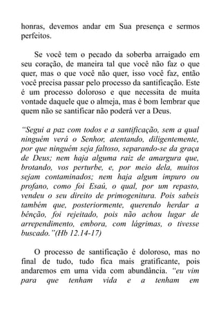 honras, devemos andar em Sua presença e sermos
perfeitos.
Se você tem o pecado da soberba arraigado em
seu coração, de maneira tal que você não faz o que
quer, mas o que você não quer, isso você faz, então
você precisa passar pelo processo da santificação. Este
é um processo doloroso e que necessita de muita
vontade daquele que o almeja, mas é bom lembrar que
quem não se santificar não poderá ver a Deus.
“Segui a paz com todos e a santificação, sem a qual
ninguém verá o Senhor, atentando, diligentemente,
por que ninguém seja faltoso, separando-se da graça
de Deus; nem haja alguma raiz de amargura que,
brotando, vos perturbe, e, por meio dela, muitos
sejam contaminados; nem haja algum impuro ou
profano, como foi Esaú, o qual, por um repasto,
vendeu o seu direito de primogenitura. Pois sabeis
também que, posteriormente, querendo herdar a
bênção, foi rejeitado, pois não achou lugar de
arrependimento, embora, com lágrimas, o tivesse
buscado.”(Hb 12.14-17)
O processo de santificação é doloroso, mas no
final de tudo, tudo fica mais gratificante, pois
andaremos em uma vida com abundância. “eu vim
para que tenham vida e a tenham em

 