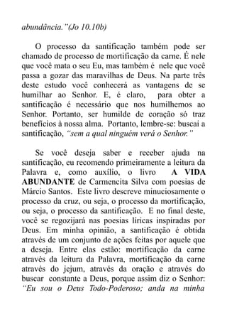 abundância.”(Jo 10.10b)
O processo da santificação também pode ser
chamado de processo de mortificação da carne. É nele
que você mata o seu Eu, mas também é nele que você
passa a gozar das maravilhas de Deus. Na parte três
deste estudo você conhecerá as vantagens de se
humilhar ao Senhor. E, é claro, para obter a
santificação é necessário que nos humilhemos ao
Senhor. Portanto, ser humilde de coração só traz
benefícios à nossa alma. Portanto, lembre-se: buscai a
santificação, “sem a qual ninguém verá o Senhor.”
Se você deseja saber e receber ajuda na
santificação, eu recomendo primeiramente a leitura da
Palavra e, como auxílio, o livro
A VIDA
ABUNDANTE de Carmencita Silva com poesias de
Márcio Santos. Este livro descreve minuciosamente o
processo da cruz, ou seja, o processo da mortificação,
ou seja, o processo da santificação. E no final deste,
você se regozijará nas poesias líricas inspiradas por
Deus. Em minha opinião, a santificação é obtida
através de um conjunto de ações feitas por aquele que
a deseja. Entre elas estão: mortificação da carne
através da leitura da Palavra, mortificação da carne
através do jejum, através da oração e através do
buscar constante a Deus, porque assim diz o Senhor:
“Eu sou o Deus Todo-Poderoso; anda na minha

 