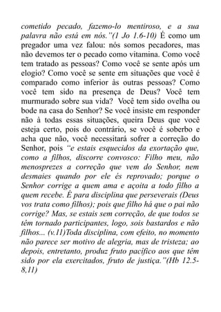 cometido pecado, fazemo-lo mentiroso, e a sua
palavra não está em nós.”(1 Jo 1.6-10) É como um
pregador uma vez falou: nós somos pecadores, mas
não devemos ter o pecado como vitamina. Como você
tem tratado as pessoas? Como você se sente após um
elogio? Como você se sente em situações que você é
comparado como inferior às outras pessoas? Como
você tem sido na presença de Deus? Você tem
murmurado sobre sua vida? Você tem sido ovelha ou
bode na casa do Senhor? Se você insiste em responder
não à todas essas situações, queira Deus que você
esteja certo, pois do contrário, se você é soberbo e
acha que não, você necessitará sofrer a correção do
Senhor, pois “e estais esquecidos da exortação que,
como a filhos, discorre convosco: Filho meu, não
menosprezes a correção que vem do Senhor, nem
desmaies quando por ele és reprovado; porque o
Senhor corrige a quem ama e açoita a todo filho a
quem recebe. É para disciplina que perseverais (Deus
vos trata como filhos); pois que filho há que o pai não
corrige? Mas, se estais sem correção, de que todos se
têm tornado participantes, logo, sois bastardos e não
filhos... (v.11)Toda disciplina, com efeito, no momento
não parece ser motivo de alegria, mas de tristeza; ao
depois, entretanto, produz fruto pacífico aos que têm
sido por ela exercitados, fruto de justiça.”(Hb 12.58,11)

 