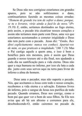 Se Deus não nos corrigisse estaríamos em grandes
apuros, pois se não sofrêssemos o dano,
continuaríamos fazendo as mesmas coisas erradas:
“Homem de grande ira tem de sofrer o dano; porque,
se tu o livrares, virás ainda a fazê-lo de novo.”(Pv
19.19) E, então, seríamos destinados ao fogo eterno,
pois assim, o pecado iria cicatrizar nossos corações e
assim não teríamos mais parte com Deus, uma vez que
estaríamos acostumados a cometer iniqüidade e Deus
não tem parte com o pecado. Jesus diz: “Então, lhes
direi explicitamente: nunca vos conheci. Apartai-vos
de mim, os que praticais a iniqüidade.”(Mt 7.23) Mas
o Pai castiga aquele a quem ama, e isso é bom e
benéfico para nós mesmos, pois é assim que Deus
guarda o nosso tesouro até o dia final, nos ajudando a
cada dia na santificação para a vida eterna. Deus não
quer a raça humana no inferno, por isso ele luta a cada
dia junto com seus servos aqui na terra para livrar do
inferno a alma do homem.
Deus ama o pecador, mas não suporta o pecado.
Nós, que aceitamos a Jesus com todo o nosso coração,
recebemos a vida eterna e a salvação. Estamos livres
do inferno, pois o sangue de Jesus nos purifica de todo
pecado. Quando erramos, Deus nos corrige, como o
bom pai que quer ver o bem de seus filhos. Se Ele nos
avisa que ali há um abismo e corremos para ele,
desobedecendo-O, então cairemos no pecado da

 