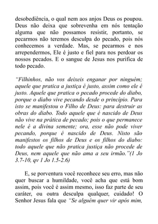 desobediência, o qual nem aos anjos Deus os poupou.
Deus não deixa que sobrevenha em nós tentação
alguma que não possamos resistir, portanto, se
pecarmos não teremos desculpa do pecado, pois nós
conhecemos a verdade. Mas, se pecarmos e nos
arrependermos, Ele é justo e fiel para nos perdoar os
nossos pecados. E o sangue de Jesus nos purifica de
todo pecado.
“Filhinhos, não vos deixeis enganar por ninguém;
aquele que pratica a justiça é justo, assim como ele é
justo. Aquele que pratica o pecado procede do diabo,
porque o diabo vive pecando desde o princípio. Para
isto se manifestou o Filho de Deus: para destruir as
obras do diabo. Todo aquele que é nascido de Deus
não vive na prática de pecado; pois o que permanece
nele é a divina semente; ora, esse não pode viver
pecando, porque é nascido de Deus. Nisto são
manifestos os filhos de Deus e os filhos do diabo:
todo aquele que não pratica justiça não procede de
Deus, nem aquele que não ama a seu irmão.”(1 Jo
3.7-10, qv 1 Jo 1.5-2.6)
E, se porventura você reconhece seu erro, mas não
quer buscar a humildade, você acha que está bom
assim, pois você é assim mesmo, isso faz parte de seu
caráter, ou outra desculpa qualquer, cuidado! O
Senhor Jesus fala que “Se alguém quer vir após mim,

 