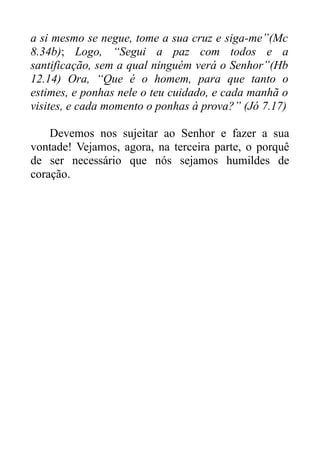 a si mesmo se negue, tome a sua cruz e siga-me”(Mc
8.34b); Logo, “Segui a paz com todos e a
santificação, sem a qual ninguém verá o Senhor”(Hb
12.14) Ora, “Que é o homem, para que tanto o
estimes, e ponhas nele o teu cuidado, e cada manhã o
visites, e cada momento o ponhas à prova?” (Jó 7.17)
Devemos nos sujeitar ao Senhor e fazer a sua
vontade! Vejamos, agora, na terceira parte, o porquê
de ser necessário que nós sejamos humildes de
coração.

 