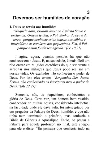 3
Devemos ser humildes de coração
1. Deus se revela aos humildes
“Naquela hora, exultou Jesus no Espírito Santo e
exclamou: Graças te dou, ó Pai, Senhor do céu e da
terra, porque ocultaste estas cousas aos sábios e
instruídos e as revelaste aos pequeninos. Sim, ó Pai,
porque assim foi do teu agrado.”(Lc 10.21)
Imagine, agora, quantas pessoas há que não
conhecessem a Jesus. E, na sociedade, é mais fácil um
rico entrar em religiões esotéricas do que ser crente e
acreditar nos milagres que Jesus pode realizar em
nossas vidas. Os exaltados não conhecem o poder de
Deus. Por isso eles erram: “Respondeu-lhes Jesus:
Errais, não conhecendo as Escrituras nem o poder de
Deus.”(Mt 22.29)
Somente, nós, os pequeninos, conhecemos a
glória de Deus. Certa vez, um homem bem vestido,
conhecedor de muitas coisas, considerado intelectual
na faculdade onde ele dava aula, foi interceptado por
um pregador da Palavra de Deus, humilde, e que não
tinha nem terminado o primário, mas conhecia a
Bíblia de Gênesis a Apocalipse. Então, ao pregar a
Palavra para aquele professor, no final, este chegou
para ele e disse: “Eu pensava que conhecia tudo na

 