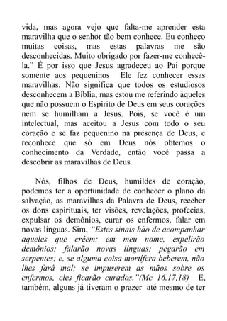 vida, mas agora vejo que falta-me aprender esta
maravilha que o senhor tão bem conhece. Eu conheço
muitas coisas, mas estas palavras me são
desconhecidas. Muito obrigado por fazer-me conhecêla.” É por isso que Jesus agradeceu ao Pai porque
somente aos pequeninos Ele fez conhecer essas
maravilhas. Não significa que todos os estudiosos
desconhecem a Bíblia, mas estou me referindo àqueles
que não possuem o Espírito de Deus em seus corações
nem se humilham a Jesus. Pois, se você é um
intelectual, mas aceitou a Jesus com todo o seu
coração e se faz pequenino na presença de Deus, e
reconhece que só em Deus nós obtemos o
conhecimento da Verdade, então você passa a
descobrir as maravilhas de Deus.
Nós, filhos de Deus, humildes de coração,
podemos ter a oportunidade de conhecer o plano da
salvação, as maravilhas da Palavra de Deus, receber
os dons espirituais, ter visões, revelações, profecias,
expulsar os demônios, curar os enfermos, falar em
novas línguas. Sim, “Estes sinais hão de acompanhar
aqueles que crêem: em meu nome, expelirão
demônios; falarão novas línguas; pegarão em
serpentes; e, se alguma coisa mortífera beberem, não
lhes fará mal; se impuserem as mãos sobre os
enfermos, eles ficarão curados.”(Mc 16.17,18) E,
também, alguns já tiveram o prazer até mesmo de ter

 