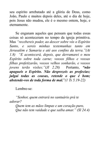 seu espírito arrebatado até a glória de Deus, como
João, Paulo e muitos depois deles, até o dia de hoje,
pois Jesus não mudou, ele é o mesmo ontem, hoje, e
eternamente.
Se enganam aqueles que pensam que todas essas
coisas só aconteceram no tempo da igreja primitiva.
Mas “recebereis poder, ao descer sobre vós o Espírito
Santo, e sereis minhas testemunhas tanto em
Jerusalém e Samaria e até aos confins da terra.”(At
1.8) “E acontecerá, depois, que derramarei o meu
Espírito sobre toda carne; vossos filhos e vossas
filhas profetizarão, vossos velhos sonharão, e vossos
jovens terão visões;”(Jl 2.28)
Portanto, “não
apagueis o Espírito. Não desprezeis as profecias;
julgai todas as cousas, retende o que é bom;
abstende-vos de toda forma de mal.”(1 Ts 5.19-22)
Lembre-se:
“Senhor, quem entrará no santuário prá te
adorar?
Quem tem as mãos limpas e um coração puro,
Que não tem vaidade e que saiba amar.” (Sl 24.4)

 