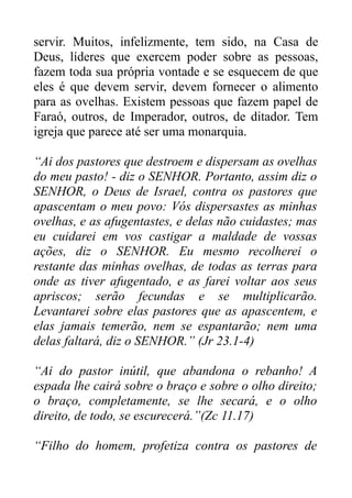 servir. Muitos, infelizmente, tem sido, na Casa de
Deus, líderes que exercem poder sobre as pessoas,
fazem toda sua própria vontade e se esquecem de que
eles é que devem servir, devem fornecer o alimento
para as ovelhas. Existem pessoas que fazem papel de
Faraó, outros, de Imperador, outros, de ditador. Tem
igreja que parece até ser uma monarquia.
“Ai dos pastores que destroem e dispersam as ovelhas
do meu pasto! - diz o SENHOR. Portanto, assim diz o
SENHOR, o Deus de Israel, contra os pastores que
apascentam o meu povo: Vós dispersastes as minhas
ovelhas, e as afugentastes, e delas não cuidastes; mas
eu cuidarei em vos castigar a maldade de vossas
ações, diz o SENHOR. Eu mesmo recolherei o
restante das minhas ovelhas, de todas as terras para
onde as tiver afugentado, e as farei voltar aos seus
apriscos; serão fecundas e se multiplicarão.
Levantarei sobre elas pastores que as apascentem, e
elas jamais temerão, nem se espantarão; nem uma
delas faltará, diz o SENHOR.” (Jr 23.1-4)
“Ai do pastor inútil, que abandona o rebanho! A
espada lhe cairá sobre o braço e sobre o olho direito;
o braço, completamente, se lhe secará, e o olho
direito, de todo, se escurecerá.”(Zc 11.17)
“Filho do homem, profetiza contra os pastores de

 