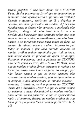Israel; profetiza e dize-lhes: Assim diz o SENHOR
Deus: Ai dos pastores de Israel que se apascentam a
si mesmos! Não apascentarão os pastores as ovelhas?
Comeis a gordura, vestis-vos da lã e degolais o
cevado; mas não apascentais as ovelhas. A fraca não
fortalecestes, a doente não curastes, a quebrada não
ligastes, a desgarrada não tornaste a trazer e a
perdida não buscastes; mas dominais sobre elas com
rigor e dureza. Assim, se espalharam, por não haver
pastor, e se tornaram pasto para todas as feras do
campo. As minhas ovelhas andam desgarradas por
todos os montes e por todo elevado outeiro; as
minhas ovelhas andam espalhadas por toda a terra,
sem haver quem as procure ou quem as busque.
Portanto, ó pastores, ouvi a palavra do SENHOR:
Tão certo como eu vivo, diz o SENHOR Deus, vista
que as minhas ovelhas foram estregues à rapina e se
tornaram pasto para todas as feras do campo, por
não haver pastor, e que os meus pastores não
procuraram as minhas ovelhas, pois se apascentam a
si mesmos e não apascentam as minhas ovelhas, portanto, ó pastores, ouvi a palavra do SENHOR:
Assim diz o SENHOR Deus: Eis que eu estou contra
os pastores e deles demandarei as minhas ovelhas;
porei termo no seu pastoreio, e não se apascentarão
mais a si mesmos; livrarei as minhas ovelhas da sua
boca, para que já não lhes sirvam de pasto.”(Ez 34.210)

 