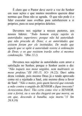 É claro que o Pastor deve ouvir a voz do Senhor
em suas ações e que muitos membros querem ditar
normas que Deus não se agrada. O que não pode é o
líder executar suas ovelhas para satisfazerem a si
próprios, para os seus próprios deleites.
Devemos nos sujeitar a nossos pastores, aos
nossos líderes: “Todo homem esteja sujeito às
autoridades superiores; porque não há autoridade
que não proceda de Deus; e as autoridades que
existem foram por ele instituídas. De modo que
aquele que se opõe à autoridade resiste à ordenação
de Deus; e os que resistem trarão sobre si mesmos
condenação. ”(Rm 13.1)
Devemos nos sujeitar às autoridades com amor e
satisfação no Senhor, porque o Senhor assim o diz:
“Não toqueis nos meus ungidos, nem maltrateis os
meus profetas.”(Sl 105.15, 1Cr 16.22). Davi sabia
desta verdade, pois mesmo Deus já o tendo aprovado
como rei e rejeitado a Saul, este mesmo disse a favor
de Saul: “Não o mates, pois quem haverá que estenda
a mão contra o ungido do SENHOR e fique inocente?
Acrescentou Davi: Tão certo como vive o SENHOR,
este o ferirá, ou o seu dia chegará em que morra, ou
em que, descendo à batalha, seja morto.”(1 Sm
26.9,10)

 