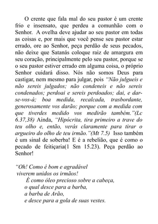 O crente que fala mal do seu pastor é um crente
frio e insensato, que perdeu a comunhão com o
Senhor. A ovelha deve ajudar ao seu pastor em todas
as coisas e, por mais que você pense seu pastor estar
errado, ore ao Senhor, peça perdão de seus pecados,
não deixe que Satanás coloque raiz de amargura em
seu coração, principalmente pelo seu pastor, porque se
o seu pastor estiver errado em alguma coisa, o próprio
Senhor cuidará disso. Nós não somos Deus para
castigar, nem mesmo para julgar, pois “Não julgueis e
não sereis julgados; não condeneis e não sereis
condenados; perdoai e sereis perdoados; dai, e darse-vos-á; boa medida, recalcada, trasbordante,
generosamente vos darão; porque com a medida com
que tiverdes medido vos medirão também.”(Lc
6.37,38) Ainda, “Hipócrita, tira primeiro a trave do
teu olho e, então, verás claramente para tirar o
argueiro do olho de teu irmão.”(Mt 7.5) Isso também
é um sinal de soberba! E é a rebelião, que é como o
pecado de feitiçaria(1 Sm 15.23). Peça perdão ao
Senhor!
“Oh! Como é bom e agradável
viverem unidos os irmãos!
É como óleo precioso sobre a cabeça,
o qual desce para a barba,
a barba de Arão,
e desce para a gola de suas vestes.

 