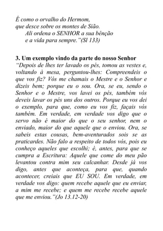 É como o orvalho do Hermom,
que desce sobre os montes de Sião.
Ali ordena o SENHOR a sua bênção
e a vida para sempre.”(Sl 133)
3. Um exemplo vindo da parte do nosso Senhor
“Depois de lhes ter lavado os pés, tomou as vestes e,
voltando à mesa, perguntou-lhes: Compreendeis o
que vos fiz? Vós me chamais o Mestre e o Senhor e
dizeis bem; porque eu o sou. Ora, se eu, sendo o
Senhor e o Mestre, vos lavei os pés, também vós
deveis lavar os pés uns dos outros. Porque eu vos dei
o exemplo, para que, como eu vos fiz, façais vós
também. Em verdade, em verdade vos digo que o
servo não é maior do que o seu senhor, nem o
enviado, maior do que aquele que o enviou. Ora, se
sabeis estas cousas, bem-aventurados sois se as
praticardes. Não falo a respeito de todos vós, pois eu
conheço aqueles que escolhi; é, antes, para que se
cumpra a Escritura: Aquele que come do meu pão
levantou contra mim seu calcanhar. Desde já vos
digo, antes que aconteça, para que, quando
acontecer, creiais que EU SOU. Em verdade, em
verdade vos digo: quem recebe aquele que eu enviar,
a mim me recebe; e quem me recebe recebe aquele
que me enviou.”(Jo 13.12-20)

 