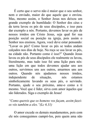 É certo que o servo não é maior que o seu senhor,
nem o enviado, maior do que aquele que o enviou.
Mas, mesmo assim, o Senhor Jesus nos deixou um
grande exemplo de humildade: O Senhor dos céus e
da terra lavou os pés de seus discípulos, e isso para
dar exemplo a nós. Portanto, devemos lavar os pés de
nossos irmãos em Cristo Jesus, seja qual for sua
posição social ou posição na igreja, pois assim o
Senhor nos ensinou. Agora, você deve estar pensando:
“Lavar os pés? Como lavar os pés se todos andam
calçados nos dias de hoje. Na roça se usa lavar os pés,
na cidade não. Portanto como é isso?” Quando Jesus
lavou os pés de seus discípulos ele realmente os lavou,
literalmente, mas tudo isso foi uma lição para nós:
uma lição em que todos devemos ajudar uns aos
outros, servirmos uns aos outros, amarmos uns aos
outros. Quando nós ajudamos nossos irmãos,
independente
de
situação,
nós estamos
simbolicamente lavando os seus pés, o servindo.
Portanto, ajude o seu próximo, ame-o como a ti
mesmo. Você que é líder, sirva com amor àqueles que
são liderados. Siga o exemplo de Jesus!
“Como quereis que os homens vos façam, assim fazeios vós também a eles.”(Lc 6.31)
O amor excede os demais mandamentos, pois com
ele nós conseguimos cumpri-los, pois quem ama não

 