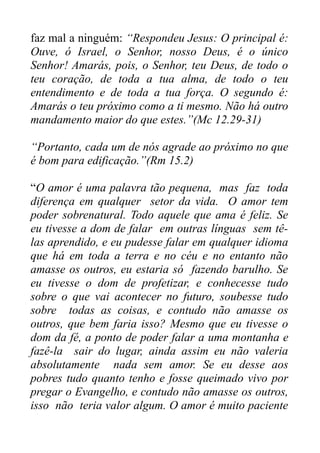 faz mal a ninguém: “Respondeu Jesus: O principal é:
Ouve, ó Israel, o Senhor, nosso Deus, é o único
Senhor! Amarás, pois, o Senhor, teu Deus, de todo o
teu coração, de toda a tua alma, de todo o teu
entendimento e de toda a tua força. O segundo é:
Amarás o teu próximo como a ti mesmo. Não há outro
mandamento maior do que estes.”(Mc 12.29-31)
“Portanto, cada um de nós agrade ao próximo no que
é bom para edificação.”(Rm 15.2)
“O amor é uma palavra tão pequena, mas faz toda
diferença em qualquer setor da vida. O amor tem
poder sobrenatural. Todo aquele que ama é feliz. Se
eu tivesse a dom de falar em outras línguas sem têlas aprendido, e eu pudesse falar em qualquer idioma
que há em toda a terra e no céu e no entanto não
amasse os outros, eu estaria só fazendo barulho. Se
eu tivesse o dom de profetizar, e conhecesse tudo
sobre o que vai acontecer no futuro, soubesse tudo
sobre todas as coisas, e contudo não amasse os
outros, que bem faria isso? Mesmo que eu tivesse o
dom da fé, a ponto de poder falar a uma montanha e
fazê-la sair do lugar, ainda assim eu não valeria
absolutamente nada sem amor. Se eu desse aos
pobres tudo quanto tenho e fosse queimado vivo por
pregar o Evangelho, e contudo não amasse os outros,
isso não teria valor algum. O amor é muito paciente

 