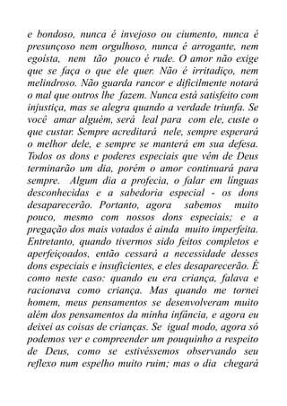 e bondoso, nunca é invejoso ou ciumento, nunca é
presunçoso nem orgulhoso, nunca é arrogante, nem
egoísta, nem tão pouco é rude. O amor não exige
que se faça o que ele quer. Não é irritadiço, nem
melindroso. Não guarda rancor e dificilmente notará
o mal que outros lhe fazem. Nunca está satisfeito com
injustiça, mas se alegra quando a verdade triunfa. Se
você amar alguém, será leal para com ele, custe o
que custar. Sempre acreditará nele, sempre esperará
o melhor dele, e sempre se manterá em sua defesa.
Todos os dons e poderes especiais que vêm de Deus
terminarão um dia, porém o amor continuará para
sempre. Algum dia a profecia, o falar em línguas
desconhecidas e a sabedoria especial - os dons
desaparecerão. Portanto, agora sabemos muito
pouco, mesmo com nossos dons especiais; e a
pregação dos mais votados é ainda muito imperfeita.
Entretanto, quando tivermos sido feitos completos e
aperfeiçoados, então cessará a necessidade desses
dons especiais e insuficientes, e eles desaparecerão. É
como neste caso: quando eu era criança, falava e
racionava como criança. Mas quando me tornei
homem, meus pensamentos se desenvolveram muito
além dos pensamentos da minha infância, e agora eu
deixei as coisas de crianças. Se igual modo, agora só
podemos ver e compreender um pouquinho a respeito
de Deus, como se estivéssemos observando seu
reflexo num espelho muito ruim; mas o dia chegará

 