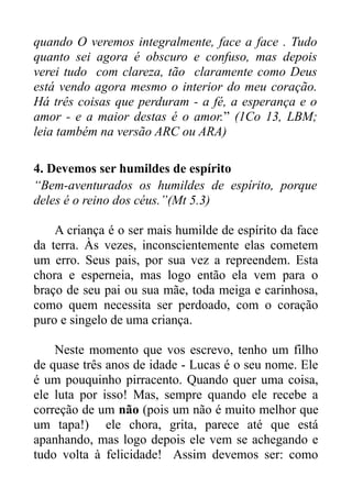 quando O veremos integralmente, face a face . Tudo
quanto sei agora é obscuro e confuso, mas depois
verei tudo com clareza, tão claramente como Deus
está vendo agora mesmo o interior do meu coração.
Há três coisas que perduram - a fé, a esperança e o
amor - e a maior destas é o amor.” (1Co 13, LBM;
leia também na versão ARC ou ARA)
4. Devemos ser humildes de espírito
“Bem-aventurados os humildes de espírito, porque
deles é o reino dos céus.”(Mt 5.3)
A criança é o ser mais humilde de espírito da face
da terra. Às vezes, inconscientemente elas cometem
um erro. Seus pais, por sua vez a repreendem. Esta
chora e esperneia, mas logo então ela vem para o
braço de seu pai ou sua mãe, toda meiga e carinhosa,
como quem necessita ser perdoado, com o coração
puro e singelo de uma criança.
Neste momento que vos escrevo, tenho um filho
de quase três anos de idade - Lucas é o seu nome. Ele
é um pouquinho pirracento. Quando quer uma coisa,
ele luta por isso! Mas, sempre quando ele recebe a
correção de um não (pois um não é muito melhor que
um tapa!) ele chora, grita, parece até que está
apanhando, mas logo depois ele vem se achegando e
tudo volta à felicidade! Assim devemos ser: como

 