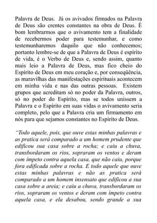 Palavra de Deus. Já os avivados firmados na Palavra
de Deus são crentes constantes na obra de Deus. É
bom lembrarmos que o avivamento tem a finalidade
de recebermos poder para testemunhar, e como
testemunharemos daquilo que não conhecemos;
portanto lembre-se de que a Palavra de Deus é espírito
de vida, é o Verbo de Deus e, sendo assim, quanto
mais leio a Palavra de Deus, mas fico cheio do
Espírito de Deus em meu coração e, por conseqüência,
as maravilhas das manifestações espirituais acontecem
em minha vida e nas das outras pessoas. Existem
grupos que acreditam só no poder da Palavra, outros,
só no poder do Espírito, mas se todos unissem a
Palavra e o Espírito em suas vidas o avivamento seria
completo, pelo que a Palavra cria um firmamento em
nós para que sejamos constantes no Espírito de Deus.
“Todo aquele, pois, que ouve estas minhas palavras e
as pratica será comparado a um homem prudente que
edificou sua casa sobre a rocha; e caiu a chuva,
transbordaram os rios, sopraram os ventos e deram
com ímpeto contra aquela casa, que não caiu, porque
fora edificada sobre a rocha. E todo aquele que ouve
estas minhas palavras e não as pratica será
comparado a um homem insensato que edificou a sua
casa sobre a areia; e caiu a chuva, transbordaram os
rios, sopraram os ventos e deram com ímpeto contra
aquela casa, e ela desabou, sendo grande a sua

 