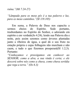 ruína.”(Mt 7.24-27)
“Lâmpada para os meus pés é a tua palavra e luz,
para os meus caminhos.”(Sl 119.105)
Em suma, a Palavra de Deus nos capacita a
sermos cheios do Espírito. Sede portanto,
trasbordantes no Espírito do Senhor, o adorando em
espírito e em verdade(Jo 4.24), lendo sua Palavra dia e
noite, pois assim seremos como árvores plantadas
junto a ribeiros de água, a qual dá o seu fruto na
estação própria e cujas folhagens não murcham e não
caem, e tudo o que fizermos prosperará(Sl 1.2,3).
Portanto:
“Conheçamos e prossigamos em conhecer ao
SENHOR; como a alva, a sua vinda é certa; e ele
descerá sobre nós como a chuva, como chuva serôdia
que rega a terra.” (Os 6.3)

 