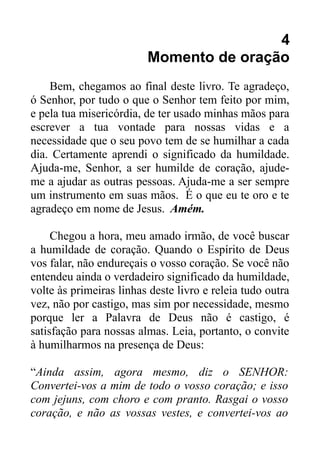 4
Momento de oração
Bem, chegamos ao final deste livro. Te agradeço,
ó Senhor, por tudo o que o Senhor tem feito por mim,
e pela tua misericórdia, de ter usado minhas mãos para
escrever a tua vontade para nossas vidas e a
necessidade que o seu povo tem de se humilhar a cada
dia. Certamente aprendi o significado da humildade.
Ajuda-me, Senhor, a ser humilde de coração, ajudeme a ajudar as outras pessoas. Ajuda-me a ser sempre
um instrumento em suas mãos. É o que eu te oro e te
agradeço em nome de Jesus. Amém.
Chegou a hora, meu amado irmão, de você buscar
a humildade de coração. Quando o Espírito de Deus
vos falar, não endureçais o vosso coração. Se você não
entendeu ainda o verdadeiro significado da humildade,
volte às primeiras linhas deste livro e releia tudo outra
vez, não por castigo, mas sim por necessidade, mesmo
porque ler a Palavra de Deus não é castigo, é
satisfação para nossas almas. Leia, portanto, o convite
à humilharmos na presença de Deus:
“Ainda assim, agora mesmo, diz o SENHOR:
Convertei-vos a mim de todo o vosso coração; e isso
com jejuns, com choro e com pranto. Rasgai o vosso
coração, e não as vossas vestes, e convertei-vos ao

 