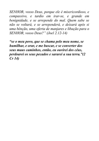 SENHOR, vosso Deus, porque ele é misericordioso, e
compassivo, e tardio em irar-se, e grande em
benignidade, e se arrepende do mal. Quem sabe se
não se voltará, e se arrependerá, e deixará após si
uma bênção, uma oferta de manjares e libação para o
SENHOR, vosso Deus?” (Joel 2.12-14)
“se o meu povo, que se chama pelo meu nome, se
humilhar, e orar, e me buscar, e se converter dos
seus maus caminhos, então, eu ouvirei dos céus,
perdoarei os seus pecados e sararei a sua terra.”(2
Cr 14)

 