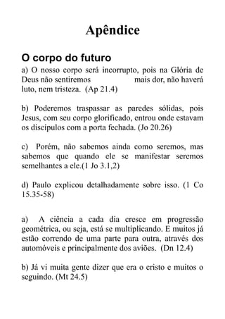 Apêndice
O corpo do futuro
a) O nosso corpo será incorrupto, pois na Glória de
Deus não sentiremos
mais dor, não haverá
luto, nem tristeza. (Ap 21.4)
b) Poderemos traspassar as paredes sólidas, pois
Jesus, com seu corpo glorificado, entrou onde estavam
os discípulos com a porta fechada. (Jo 20.26)
c) Porém, não sabemos ainda como seremos, mas
sabemos que quando ele se manifestar seremos
semelhantes a ele.(1 Jo 3.1,2)
d) Paulo explicou detalhadamente sobre isso. (1 Co
15.35-58)
a) A ciência a cada dia cresce em progressão
geométrica, ou seja, está se multiplicando. E muitos já
estão correndo de uma parte para outra, através dos
automóveis e principalmente dos aviões. (Dn 12.4)
b) Já vi muita gente dizer que era o cristo e muitos o
seguindo. (Mt 24.5)

 