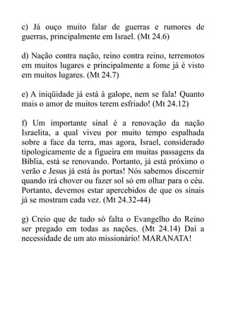 c) Já ouço muito falar de guerras e rumores de
guerras, principalmente em Israel. (Mt 24.6)
d) Nação contra nação, reino contra reino, terremotos
em muitos lugares e principalmente a fome já é visto
em muitos lugares. (Mt 24.7)
e) A iniqüidade já está à galope, nem se fala! Quanto
mais o amor de muitos terem esfriado! (Mt 24.12)
f) Um importante sinal é a renovação da nação
Israelita, a qual viveu por muito tempo espalhada
sobre a face da terra, mas agora, Israel, considerado
tipologicamente de a figueira em muitas passagens da
Bíblia, está se renovando. Portanto, já está próximo o
verão e Jesus já está às portas! Nós sabemos discernir
quando irá chover ou fazer sol só em olhar para o céu.
Portanto, devemos estar apercebidos de que os sinais
já se mostram cada vez. (Mt 24.32-44)
g) Creio que de tudo só falta o Evangelho do Reino
ser pregado em todas as nações. (Mt 24.14) Daí a
necessidade de um ato missionário! MARANATA!

 
