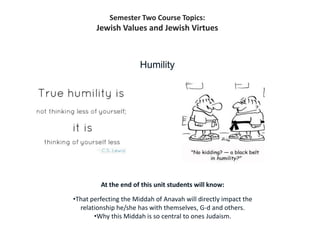 Semester Two Course Topics:
        Jewish Values and Jewish Virtues



                       Humility




         At the end of this unit students will know:

•That perfecting the Middah of Anavah will directly impact the
  relationship he/she has with themselves, G-d and others.
       •Why this Middah is so central to ones Judaism.
 