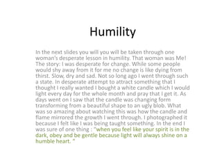 Humility
In the next slides you will you will be taken through one
woman’s desperate lesson in humility. That woman was Me!
The story: I was desperate for change. While some people
would shy away from it for me no change is like dying from
thirst. Slow, dry and sad. Not so long ago I went through such
a state. In desperate attempt to attract something that I
thought I really wanted I bought a white candle which I would
light every day for the whole month and pray that I get it. As
days went on I saw that the candle was changing form
transforming from a beautiful shape to an ugly blob. What
was so amazing about watching this was how the candle and
flame mirrored the growth I went through. I photographed it
because I felt like I was being taught something. In the end I
was sure of one thing : “when you feel like your spirit is in the
dark, obey and be gentle because light will always shine on a
humble heart. “
 