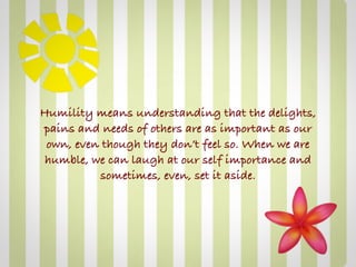 Humility means understanding that the delights,
pains and needs of others are as important as our
 own, even though they don’t feel so. When we are
 humble, we can laugh at our self importance and
          sometimes, even, set it aside.
 
