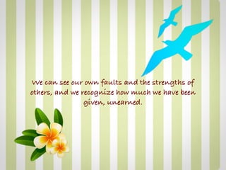 We can see our own faults and the strengths of
others, and we recognize how much we have been
                given, unearned.
 