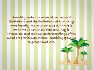 Humility makes us aware of our personal
 limitations and the limitations of humanity
  more broadly. We acknowledge that there is
    much we do not know, that certainty is
impossible, and that our understandings of the
world are provisional at best. Humility opens us
               to growth and love.
 