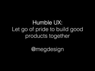 Humble UX: !
Let go of pride to build good
products together!
!
@megdesign!
 
