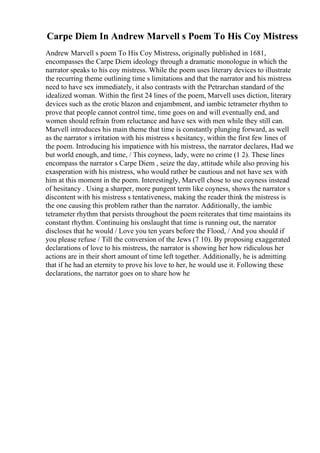 Carpe Diem In Andrew Marvell s Poem To His Coy Mistress
Andrew Marvell s poem To His Coy Mistress, originally published in 1681,
encompasses the Carpe Diem ideology through a dramatic monologue in which the
narrator speaks to his coy mistress. While the poem uses literary devices to illustrate
the recurring theme outlining time s limitations and that the narrator and his mistress
need to have sex immediately, it also contrasts with the Petrarchan standard of the
idealized woman. Within the first 24 lines of the poem, Marvell uses diction, literary
devices such as the erotic blazon and enjambment, and iambic tetrameter rhythm to
prove that people cannot control time, time goes on and will eventually end, and
women should refrain from reluctance and have sex with men while they still can.
Marvell introduces his main theme that time is constantly plunging forward, as well
as the narrator s irritation with his mistress s hesitancy, within the first few lines of
the poem. Introducing his impatience with his mistress, the narrator declares, Had we
but world enough, and time, / This coyness, lady, were no crime (1 2). These lines
encompass the narrator s Carpe Diem , seize the day, attitude while also proving his
exasperation with his mistress, who would rather be cautious and not have sex with
him at this moment in the poem. Interestingly, Marvell chose to use coyness instead
of hesitancy . Using a sharper, more pungent term like coyness, shows the narrator s
discontent with his mistress s tentativeness, making the reader think the mistress is
the one causing this problem rather than the narrator. Additionally, the iambic
tetrameter rhythm that persists throughout the poem reiterates that time maintains its
constant rhythm. Continuing his onslaught that time is running out, the narrator
discloses that he would / Love you ten years before the Flood, / And you should if
you please refuse / Till the conversion of the Jews (7 10). By proposing exaggerated
declarations of love to his mistress, the narrator is showing her how ridiculous her
actions are in their short amount of time left together. Additionally, he is admitting
that if he had an eternity to prove his love to her, he would use it. Following these
declarations, the narrator goes on to share how he
 