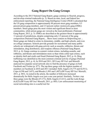 Gang Report On Gang Groups
According to the 2013 National Gang Report, gangs continue to flourish, progress,
and develop criminal tradecrafts (p. 3). Based on state, local, and federal law
enforcement reporting, the National Gang Intelligence Center (NGIC) calculated that
the US gang composition is approximately 88 percent street gang members, 9.5
percent prison gang members, and 2.5 percent outlaw motorcycle gang (OMG)
members. Street gangs pose the most violent and significant threat in most
communities, while prison gangs are viewed as the least problematic (National
Gang Report, 2013, p. 3). OMGs are described as the greatest threat in approximately
11 percent of jurisdictions, despite comprising only 2.5 percent of the gang
composition (National Gang Report,... Show more content on Helpwriting.net ...
Street gangs are linked to crime in elementary, middle, and high schools, and even
on college campuses. Schools provide grounds for recruitment and many public
schools are widespread with gang activity such as assaults, robberies, threats and
intimidation, drug distribution, and weapons offenses (National Gang Report,
2013, p. 4). Gangs continue to commit violent crimes, including assaults, and
robberies, and threats and intimidation more so than white collar type crimes, such
as identity theft and credit card fraud (National Gang Report, 2013, p. 4). Drug
trafficking was identified as the most common criminal activity of gangs (National
Gang Report, 2013, p. 4). In 2010 and 2011, DГ©cary HГ©tu1 and Morselli
analyzed two popular social network sites to find the presence of gangs on both
Facebook and Twitter (p. 877). The top three gangs with the highest number of
members on Facebook in 2010 and 2011 included: Hells Angels (14,775 and 42,911),
Crips (4,598 and 5,457), and Bloods (1,993 and 3,497) (DГ©cary HГ©tu1 Morselli,
2011, p. 883). As noted in the article, the number of followers increased
dramatically for Hells Angels over just a one year period. Similarly, Twitter s top
three gangs were the Bloods (47,171), Hells Angels (13,411), and the Latin Kings
(6,823) (DГ©cary HГ©tu1 Morselli, 2011, p. 885). Law enforcement monitoring of
social networking sites is a useful tool for
 