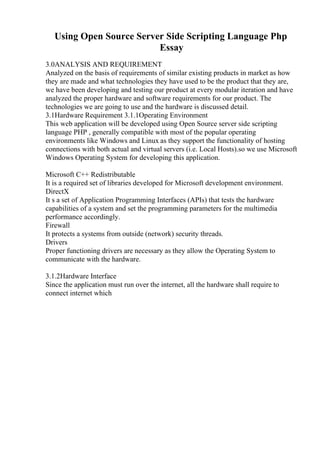 Using Open Source Server Side Scripting Language Php
Essay
3.0ANALYSIS AND REQUIREMENT
Analyzed on the basis of requirements of similar existing products in market as how
they are made and what technologies they have used to be the product that they are,
we have been developing and testing our product at every modular iteration and have
analyzed the proper hardware and software requirements for our product. The
technologies we are going to use and the hardware is discussed detail.
3.1Hardware Requirement 3.1.1Operating Environment
This web application will be developed using Open Source server side scripting
language PHP , generally compatible with most of the popular operating
environments like Windows and Linux as they support the functionality of hosting
connections with both actual and virtual servers (i.e. Local Hosts).so we use Microsoft
Windows Operating System for developing this application.
Microsoft C++ Redistributable
It is a required set of libraries developed for Microsoft development environment.
DirectX
It s a set of Application Programming Interfaces (APIs) that tests the hardware
capabilities of a system and set the programming parameters for the multimedia
performance accordingly.
Firewall
It protects a systems from outside (network) security threads.
Drivers
Proper functioning drivers are necessary as they allow the Operating System to
communicate with the hardware.
3.1.2Hardware Interface
Since the application must run over the internet, all the hardware shall require to
connect internet which
 