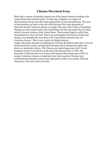Chicano Movement Essay
More than a century of prejudice against one of the largest minority residing in the
United States that continues today. To these days Hispanics are targets of
discrimination and are not offer equal opportunities in jobs and education. The roots
of discrimination go back to the end of the Mexican War when thousands of
Mexicans became American citizens overnight. The sign of the Treaty of Guadalupe
Hidalgo not only transfer land to the United States but also the people that live there
before it became territory of the United States. These people began to suffer from
discrimination in their owl land. Their sons and daughters did not have better luck
because even thought they were born in the United States therefore they are
American citizens... Show more content on Helpwriting.net ...
Finally after many deacades of suffering the Chicanos decided to make their voices be
heard around the country and fight discrimination and to demand the rigthts they
desrve as Americdan citizens. The Chicano movement began since the U.S took
hundreds of miles from Mexico at the end of the Mexican War in 1848. The
thousands of Mexican that were living in the territory that became part of the U.S
became American citizens overnight and since then countless Chicanos have
confronted discrimination, racism and exploitation in their own country. Mexican
Americans is the term used to describe
 