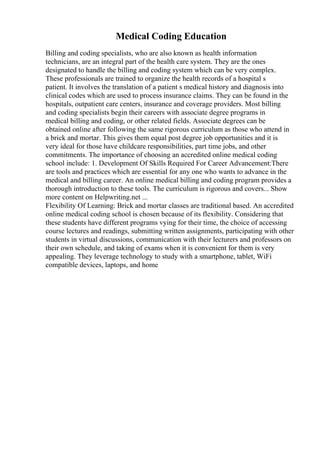 Medical Coding Education
Billing and coding specialists, who are also known as health information
technicians, are an integral part of the health care system. They are the ones
designated to handle the billing and coding system which can be very complex.
These professionals are trained to organize the health records of a hospital s
patient. It involves the translation of a patient s medical history and diagnosis into
clinical codes which are used to process insurance claims. They can be found in the
hospitals, outpatient care centers, insurance and coverage providers. Most billing
and coding specialists begin their careers with associate degree programs in
medical billing and coding, or other related fields. Associate degrees can be
obtained online after following the same rigorous curriculum as those who attend in
a brick and mortar. This gives them equal post degree job opportunities and it is
very ideal for those have childcare responsibilities, part time jobs, and other
commitments. The importance of choosing an accredited online medical coding
school include: 1. Development Of Skills Required For Career Advancement:There
are tools and practices which are essential for any one who wants to advance in the
medical and billing career. An online medical billing and coding program provides a
thorough introduction to these tools. The curriculum is rigorous and covers... Show
more content on Helpwriting.net ...
Flexibility Of Learning: Brick and mortar classes are traditional based. An accredited
online medical coding school is chosen because of its flexibility. Considering that
these students have different programs vying for their time, the choice of accessing
course lectures and readings, submitting written assignments, participating with other
students in virtual discussions, communication with their lecturers and professors on
their own schedule, and taking of exams when it is convenient for them is very
appealing. They leverage technology to study with a smartphone, tablet, WiFi
compatible devices, laptops, and home
 