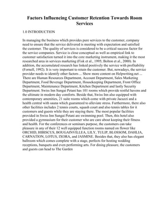Factors Influencing Customer Retention Towards Room
Services
1.0 INTRODUCTION
In managing the business which provides pure services to the customer, company
need to ensure that the service delivered is meeting with expectation and satisfied
the customer. The quality of services is considered to be a critical success factor for
the service companies. Service is close conceptual as well as empirical link to
customer satisfaction turned it into the core marketing instrument, making it the most
researched area in services marketing (Fisk et al., 1995; Bolton et al., 2000). In
addition, the accumulated research has linked positively the service with profitability
(Fornell, 1992). It is very important to retain the customer. But, nowadays, the service
provider needs to identify other factors ... Show more content on Helpwriting.net ...
There are Human Resources Department, Account Department, Sales Marketing
Department, Food Beverage Department, Housekeeping Department, Front Office
Department, Maintenance Department, Kitchen Department and lastly Security
Department. Swiss Inn Sungai Petani has 101 rooms which provide restful havens and
the ultimate in modern day comforts. Beside that, Swiss Inn also equipped with
contemporary amenities, 21 suite rooms which come with private Jacuzzi and a
health central with sauna which guaranteed to alleviate stress. Furthermore, there also
other facilities includes 2 tennis courts, squash court and also tennis tables for it
customers and guests while they are staying there. The most popular facilities
provided in Swiss Inn Sungai Petani are swimming pool. Then, this hotel also
provided a gymnasium for their customer who are care about keeping their fitness
and health. For the conferences or seminars purpose, the customers can take
pleasure in any of their 12 well equipped function rooms named on flower like
ORCHID, HIBISCUS, BOUGAINVILLEA, LILY, TULIP, BLOSSOM, DAHLIA,
CARNATION, LOTUS, IXORA, and JASMINE. Besides that, they also has elegant
ballroom which comes complete with a stage, perfects for hosting wedding
receptions, banquets and even performing arts. For dining pleasure, the customers
and guests can head to The Garden
 