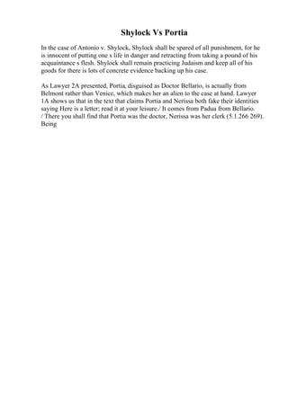 Shylock Vs Portia
In the case of Antonio v. Shylock, Shylock shall be spared of all punishment, for he
is innocent of putting one s life in danger and retracting from taking a pound of his
acquaintance s flesh. Shylock shall remain practicing Judaism and keep all of his
goods for there is lots of concrete evidence backing up his case.
As Lawyer 2A presented, Portia, disguised as Doctor Bellario, is actually from
Belmont rather than Venice, which makes her an alien to the case at hand. Lawyer
1A shows us that in the text that claims Portia and Nerissa both fake their identities
saying Here is a letter; read it at your leisure./ It comes from Padua from Bellario.
/ There you shall find that Portia was the doctor, Nerissa was her clerk (5.1.266 269).
Being
 
