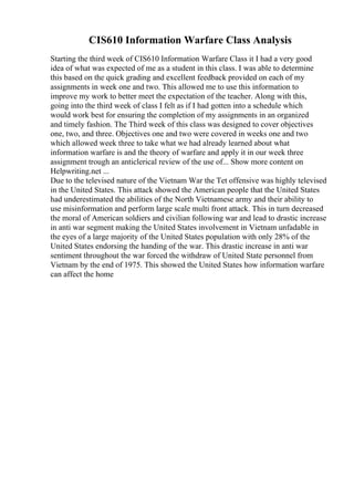CIS610 Information Warfare Class Analysis
Starting the third week of CIS610 Information Warfare Class it I had a very good
idea of what was expected of me as a student in this class. I was able to determine
this based on the quick grading and excellent feedback provided on each of my
assignments in week one and two. This allowed me to use this information to
improve my work to better meet the expectation of the teacher. Along with this,
going into the third week of class I felt as if I had gotten into a schedule which
would work best for ensuring the completion of my assignments in an organized
and timely fashion. The Third week of this class was designed to cover objectives
one, two, and three. Objectives one and two were covered in weeks one and two
which allowed week three to take what we had already learned about what
information warfare is and the theory of warfare and apply it in our week three
assignment trough an anticlerical review of the use of... Show more content on
Helpwriting.net ...
Due to the televised nature of the Vietnam War the Tet offensive was highly televised
in the United States. This attack showed the American people that the United States
had underestimated the abilities of the North Vietnamese army and their ability to
use misinformation and perform large scale multi front attack. This in turn decreased
the moral of American soldiers and civilian following war and lead to drastic increase
in anti war segment making the United States involvement in Vietnam unfadable in
the eyes of a large majority of the United States population with only 28% of the
United States endorsing the handing of the war. This drastic increase in anti war
sentiment throughout the war forced the withdraw of United State personnel from
Vietnam by the end of 1975. This showed the United States how information warfare
can affect the home
 