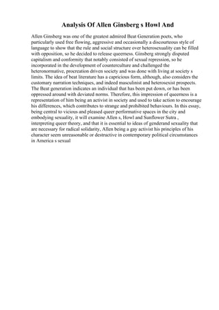 Analysis Of Allen Ginsberg s Howl And
Allen Ginsberg was one of the greatest admired Beat Generation poets, who
particularly used free flowing, aggressive and occasionally a discourteous style of
language to show that the rule and social structure over heterosexuality can be filled
with opposition, so he decided to release queerness. Ginsberg strongly disputed
capitalism and conformity that notably consisted of sexual repression, so he
incorporated in the development of counterculture and challenged the
heteronormative, procreation driven society and was done with living at society s
limits. The idea of beat literature has a capricious form, although, also considers the
customary narration techniques, and indeed masculinist and heterosexist prospects.
The Beat generation indicates an individual that has been put down, or has been
oppressed around with deviated norms. Therefore, this impression of queerness is a
representation of him being an activist in society and used to take action to encourage
his differences, which contributes to strange and prohibited behaviours. In this essay,
being central to vicious and pleased queer performative spaces in the city and
embodying sexuality, it will examine Allen s, Howl and Sunflower Sutra ,
interpreting queer theory, and that it is essential to ideas of genderand sexuality that
are necessary for radical solidarity, Allen being a gay activist his principles of his
character seem unreasonable or destructive in contemporary political circumstances
in America s sexual
 
