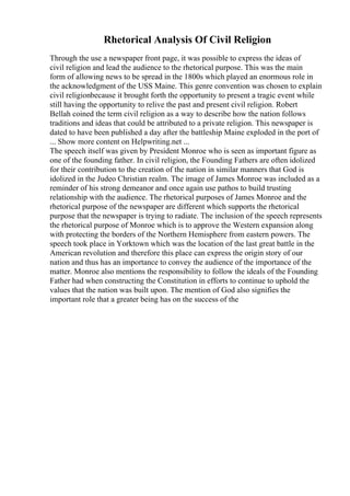 Rhetorical Analysis Of Civil Religion
Through the use a newspaper front page, it was possible to express the ideas of
civil religion and lead the audience to the rhetorical purpose. This was the main
form of allowing news to be spread in the 1800s which played an enormous role in
the acknowledgment of the USS Maine. This genre convention was chosen to explain
civil religionbecause it brought forth the opportunity to present a tragic event while
still having the opportunity to relive the past and present civil religion. Robert
Bellah coined the term civil religion as a way to describe how the nation follows
traditions and ideas that could be attributed to a private religion. This newspaper is
dated to have been published a day after the battleship Maine exploded in the port of
... Show more content on Helpwriting.net ...
The speech itself was given by President Monroe who is seen as important figure as
one of the founding father. In civil religion, the Founding Fathers are often idolized
for their contribution to the creation of the nation in similar manners that God is
idolized in the Judeo Christian realm. The image of James Monroe was included as a
reminder of his strong demeanor and once again use pathos to build trusting
relationship with the audience. The rhetorical purposes of James Monroe and the
rhetorical purpose of the newspaper are different which supports the rhetorical
purpose that the newspaper is trying to radiate. The inclusion of the speech represents
the rhetorical purpose of Monroe which is to approve the Western expansion along
with protecting the borders of the Northern Hemisphere from eastern powers. The
speech took place in Yorktown which was the location of the last great battle in the
American revolution and therefore this place can express the origin story of our
nation and thus has an importance to convey the audience of the importance of the
matter. Monroe also mentions the responsibility to follow the ideals of the Founding
Father had when constructing the Constitution in efforts to continue to uphold the
values that the nation was built upon. The mention of God also signifies the
important role that a greater being has on the success of the
 