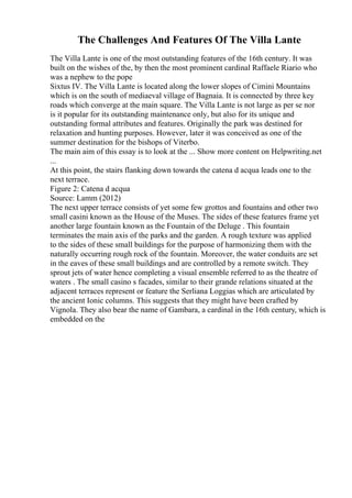 The Challenges And Features Of The Villa Lante
The Villa Lante is one of the most outstanding features of the 16th century. It was
built on the wishes of the, by then the most prominent cardinal Raffaele Riario who
was a nephew to the pope
Sixtus IV. The Villa Lante is located along the lower slopes of Cimini Mountains
which is on the south of mediaeval village of Bagnaia. It is connected by three key
roads which converge at the main square. The Villa Lante is not large as per se nor
is it popular for its outstanding maintenance only, but also for its unique and
outstanding formal attributes and features. Originally the park was destined for
relaxation and hunting purposes. However, later it was conceived as one of the
summer destination for the bishops of Viterbo.
The main aim of this essay is to look at the ... Show more content on Helpwriting.net
...
At this point, the stairs flanking down towards the catena d acqua leads one to the
next terrace.
Figure 2: Catena d acqua
Source: Lamm (2012)
The next upper terrace consists of yet some few grottos and fountains and other two
small casini known as the House of the Muses. The sides of these features frame yet
another large fountain known as the Fountain of the Deluge . This fountain
terminates the main axis of the parks and the garden. A rough texture was applied
to the sides of these small buildings for the purpose of harmonizing them with the
naturally occurring rough rock of the fountain. Moreover, the water conduits are set
in the eaves of these small buildings and are controlled by a remote switch. They
sprout jets of water hence completing a visual ensemble referred to as the theatre of
waters . The small casino s facades, similar to their grande relations situated at the
adjacent terraces represent or feature the Serliana Loggias which are articulated by
the ancient Ionic columns. This suggests that they might have been crafted by
Vignola. They also bear the name of Gambara, a cardinal in the 16th century, which is
embedded on the
 