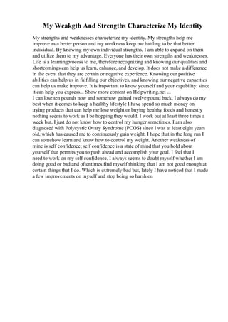 My Weakgth And Strengths Characterize My Identity
My strengths and weaknesses characterize my identity. My strengths help me
improve as a better person and my weakness keep me battling to be that better
individual. By knowing my own individual strengths, I am able to expand on them
and utilize them to my advantage. Everyone has their own strengths and weaknesses.
Life is a learningprocess to me, therefore recognizing and knowing our qualities and
shortcomings can help us learn, enhance, and develop. It does not make a difference
in the event that they are certain or negative experience. Knowing our positive
abilities can help us in fulfilling our objectives, and knowing our negative capacities
can help us make improve. It is important to know yourself and your capability, since
it can help you express... Show more content on Helpwriting.net ...
I can lose ten pounds now and somehow gained twelve pound back, I always do my
best when it comes to keep a healthy lifestyle I have spend so much money on
trying products that can help me lose weight or buying healthy foods and honestly
nothing seems to work as I be hopping they would. I work out at least three times a
week but, I just do not know how to control my hunger sometimes. I am also
diagnosed with Polycystic Ovary Syndrome (PCOS) since I was at least eight years
old, which has caused me to continuously gain weight. I hope that in the long run I
can somehow learn and know how to control my weight. Another weakness of
mine is self confidence; self confidence is a state of mind that you hold about
yourself that permits you to push ahead and accomplish your goal. I feel that I
need to work on my self confidence. I always seems to doubt myself whether I am
doing good or bad and oftentimes find myself thinking that I am not good enough at
certain things that I do. Which is extremely bad but, lately I have noticed that I made
a few improvements on myself and stop being so harsh on
 