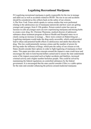 Legalizing Recreational Marijuana
IV.Legalizing recreational marijuana is partly responsible for the rise in teenage
and adult use as well as accidents related to DUID. The rise in use and accidents
should be considered as this reflects back on the safety of our citizens.
A.The New York Times article speaks to various studies that were performed
relating to the adolescence use of marijuana nationwide and how users are getting
younger and younger, from 8 12th graders. Poison control center has seen an
increase in calls ad younger users are now experiencing marijuana and mixing herbs
to create a new drug. Dr. Christian Thurstone, medical director of adolescent
substance abuse treatment program at Denver Health and Hospital states we re
clearly seeing an increase in teenage ... Show more content on Helpwriting.net ...
Legalizing marijuana would make the drug easily accessible, which could potential
lead to abuse and potential health effects in adolescence and adults that abuse the
drug. This law could potentially increase crimes and the number of arrests for
driving under the influence of drugs, which puts the safety of our citizens at risk.
States should consider their options in order to fight legalizing of marijuana in their
states. This paper provides some concepts around the impacts a state could incur and
encourages the state to look beyond dollars earned and to ensure the state understands
some of the impacts associated such as higher accidents and fatalities, increased
criminal activity and a higher number homeless people. This could be solved by
maintaining the federal regulations on controlled substances by the federal
government. It is encouraged that the state careful consider if this is a viable option
for the state and consider enhancing the policies around medicinal marijuana
 