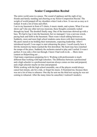 Senior Composition Recital
The entire world came to a pause. The sound of applause and the sight of my
friends and family standing and cheering at my Senior Composition Recital. The
weight of world jumped off my shoulders when I took a bow. It was not as easy as it
looked. It took a lot of time and effort.
I sat in my basement in front of 5 chairs, 6 music stands, and a piano. What if no one
shows up? Like any other nervous musician, these thoughts constantly rushed
through my head. The doorbell finally rang. One of the musicians showed up with a
bass. We had to lug it into the basement, but we managed. I was a nervous wreck,
pacing back and forth in the basement. There wasn t much talking between us.
Suddenly, more and more high school students came down with their instruments.
My peers stared at me holding their instruments, expecting leadership. After I
introduced myself, I was eager to start rehearsing the piece. I recall exactly how it
felt the moment my baton reached the first downbeat. My heart may have matched
the tempo of the piece. Suddenly the orchestra started to play and I smiled. It wasn t
perfect; It was only a first run through. I knew I had work to do. ... Show more
content on Helpwriting.net ...
I had many experiences preparing for it. Working with professionals is much
different than working with high schoolers. The difference between a professional
and a high schooler is a professional musician always comes on time and prepared,
and a high schooler maybe on time and prepared.
While working with the high school ensemble, one of the players would always
cancel last minute, ask for a ride, or forget his music. It frustrated me, because there
was not a lot of time to rehearse. One day he sent me the third text saying he was not
coming to rehearsal. After the many times he cancelled, I realized I needed a
 