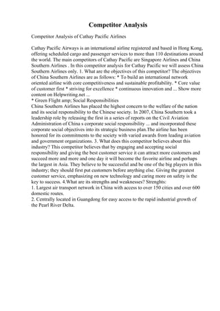 Competitor Analysis
Competitor Analysis of Cathay Pacific Airlines
Cathay Pacific Airways is an international airline registered and based in Hong Kong,
offering scheduled cargo and passenger services to more than 110 destinations around
the world. The main competitors of Cathay Pacific are Singapore Airlines and China
Southern Airlines . In this competitor analysis for Cathay Pacific we will assess China
Southern Airlines only. 1. What are the objectives of this competitor? The objectives
of China Southern Airlines are as follows: * To build an international network
oriented airline with core competitiveness and sustainable profitability. * Core value
of customer first * striving for excellence * continuous innovation and ... Show more
content on Helpwriting.net ...
* Green Flight amp; Social Responsibilities
China Southern Airlines has placed the highest concern to the welfare of the nation
and its social responsibility to the Chinese society. In 2007, China Southern took a
leadership role by releasing the first in a series of reports on the Civil Aviation
Administration of China s corporate social responsibility ... and incorporated these
corporate social objectives into its strategic business plan.The airline has been
honored for its commitments to the society with varied awards from leading aviation
and government organizations. 3. What does this competitor believes about this
industry? This competitor believes that by engaging and accepting social
responsibility and giving the best customer service it can attract more customers and
succeed more and more and one day it will become the favorite airline and perhaps
the largest in Asia. They believe to be successful and be one of the big players in this
industry; they should first put customers before anything else. Giving the greatest
customer service, emphasizing on new technology and caring more on safety is the
key to success. 4.What are its strengths and weaknesses? Strenghts:
1. Largest air transport network in China with access to over 150 cities and over 600
domestic routes.
2. Centrally located in Guangdong for easy access to the rapid industrial growth of
the Pearl River Delta.
 