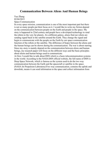 Communication Between Aliens And Human Beings
Yue Zhang
02/04/2015
Space Communication
In every space mission, communication is one of the most important part but there
is not so many people put their focus on it. I would like to write my fiction depend
on the communication between people on the Earth and people in the space. My
story is happened in 22nd century and people have a developed technology to send
the robots to the very far planets. At a different galaxy, aliens find our robots are
sending signal back to the satellite around the Earth. They change the signal and
begin to communicate with the people on the Earth by our space communication
function of the robots or the satellite. The difference of hopes between the aliens and
the human beings can be shown during the communication. The war is about starting.
Since my story is mainly depend on the communication between aliens and human
beings, my research paper will focus on the different ways and the basic principles
about aliens and human beings used to communicate.
At first, I would like to talk about DSN which is a basic telecommunication systems
in the world. According to the NASA DSN official website, the full name of DSN is
Deep Space Network, which is famous as the system used to do the two way
communication between the Earth and the spacecraft or satellite in the space.
(NASA Jet Propulsion Laboratory)Two way communication, contains the uplink and
downlink, means it can send information to the space and collect information from
 