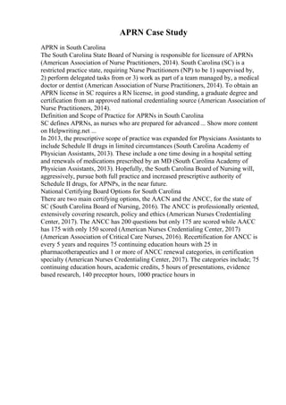 APRN Case Study
APRN in South Carolina
The South Carolina State Board of Nursing is responsible for licensure of APRNs
(American Association of Nurse Practitioners, 2014). South Carolina (SC) is a
restricted practice state, requiring Nurse Practitioners (NP) to be 1) supervised by,
2) perform delegated tasks from or 3) work as part of a team managed by, a medical
doctor or dentist (American Association of Nurse Practitioners, 2014). To obtain an
APRN license in SC requires a RN license, in good standing, a graduate degree and
certification from an approved national credentialing source (American Association of
Nurse Practitioners, 2014).
Definition and Scope of Practice for APRNs in South Carolina
SC defines APRNs, as nurses who are prepared for advanced ... Show more content
on Helpwriting.net ...
In 2013, the prescriptive scope of practice was expanded for Physicians Assistants to
include Schedule II drugs in limited circumstances (South Carolina Academy of
Physician Assistants, 2013). These include a one time dosing in a hospital setting
and renewals of medications prescribed by an MD (South Carolina Academy of
Physician Assistants, 2013). Hopefully, the South Carolina Board of Nursing will,
aggressively, pursue both full practice and increased prescriptive authority of
Schedule II drugs, for APNPs, in the near future.
National Certifying Board Options for South Carolina
There are two main certifying options, the AACN and the ANCC, for the state of
SC (South Carolina Board of Nursing, 2016). The ANCC is professionally oriented,
extensively covering research, policy and ethics (American Nurses Credentialing
Center, 2017). The ANCC has 200 questions but only 175 are scored while AACC
has 175 with only 150 scored (American Nurses Credentialing Center, 2017)
(American Association of Critical Care Nurses, 2016). Recertification for ANCC is
every 5 years and requires 75 continuing education hours with 25 in
pharmacotherapeutics and 1 or more of ANCC renewal categories, in certification
specialty (American Nurses Credentialing Center, 2017). The categories include; 75
continuing education hours, academic credits, 5 hours of presentations, evidence
based research, 140 preceptor hours, 1000 practice hours in
 